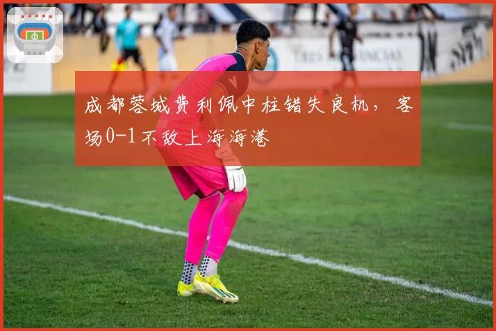 成都蓉城费利佩中柱错失良机,客场0-1不敌上海海港