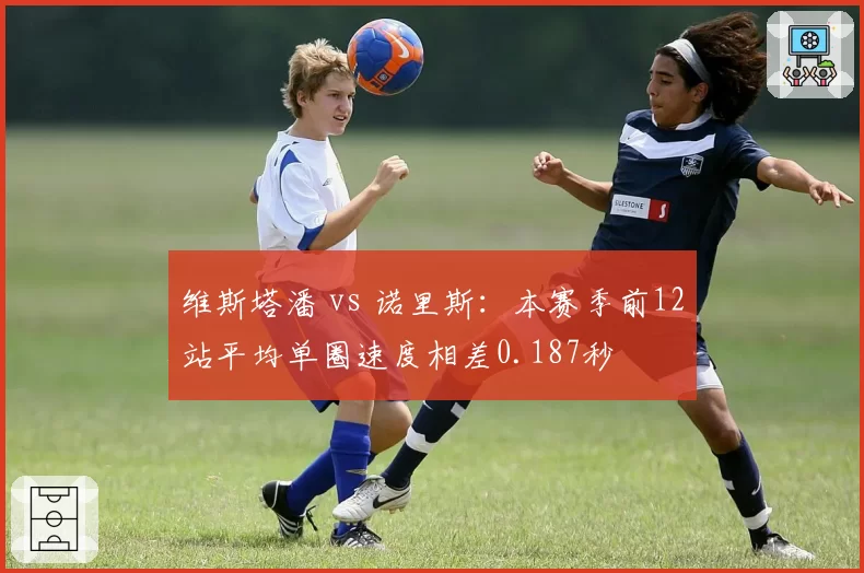 维斯塔潘 vs 诺里斯:本赛季前12站平均单圈速度相差0.187秒