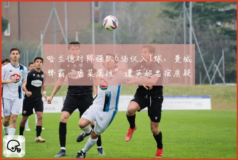 哈兰德对阵强队6场仅入1球，曼城锋霸“虐菜属性”遭英超名宿质疑