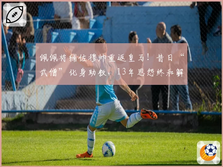 佩佩将辅佐穆帅重返皇马！昔日“武僧”化身助教，13年恩怨终和解