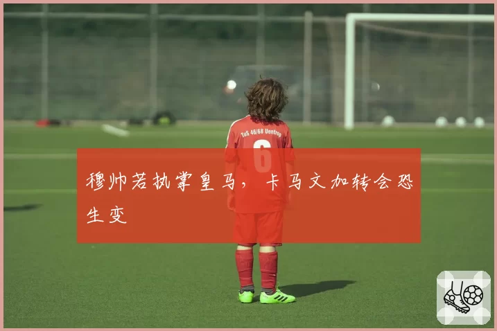 穆帅若执掌皇马，卡马文加转会恐生变