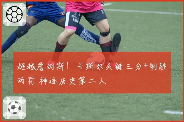 超越詹姆斯!卡斯尔关键三分+制胜两罚 神迹历史第二人