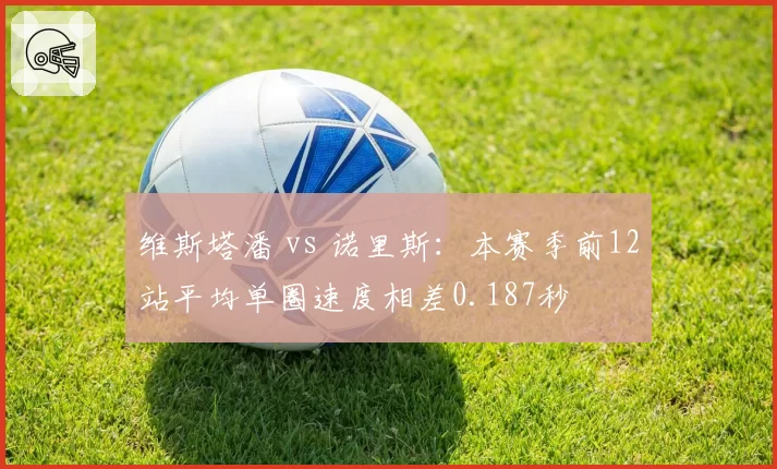 维斯塔潘 vs 诺里斯:本赛季前12站平均单圈速度相差0.187秒