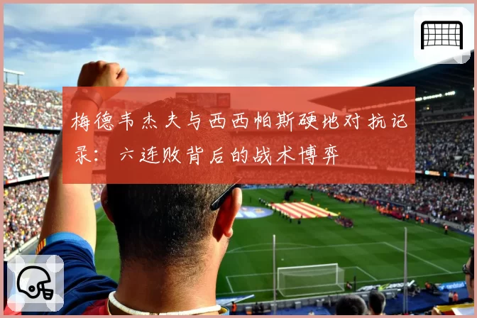 梅德韦杰夫与西西帕斯硬地对抗记录：六连败背后的战术博弈
