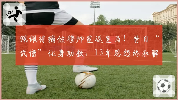 佩佩将辅佐穆帅重返皇马!昔日“武僧”化身助教,13年恩怨终和解
