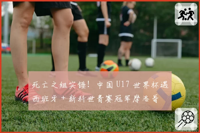 死亡之组实锤!中国 U17 世界杯遇西班牙 + 新科世青赛冠军摩洛哥
