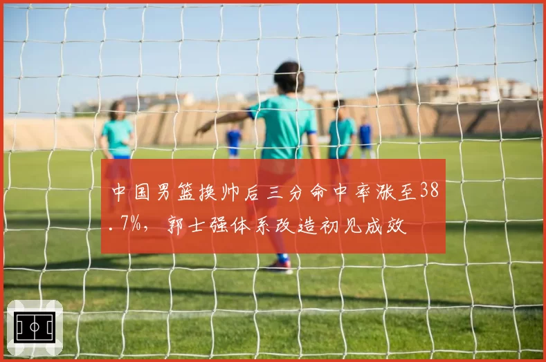 中国男篮换帅后三分命中率涨至38.7%，郭士强体系改造初见成效