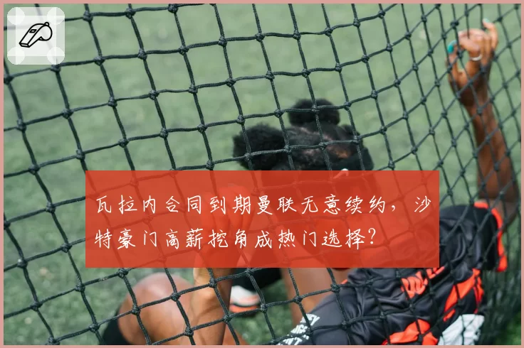 瓦拉内合同到期曼联无意续约，沙特豪门高薪挖角成热门选择？