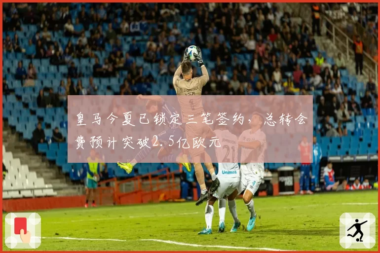 皇马今夏已锁定三笔签约，总转会费预计突破2.5亿欧元