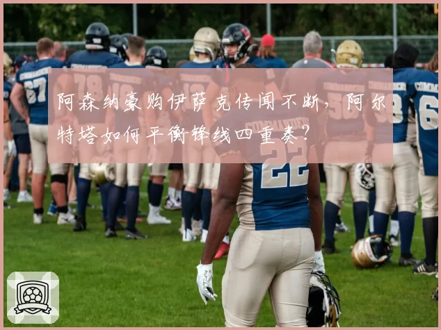 阿森纳豪购伊萨克传闻不断，阿尔特塔如何平衡锋线四重奏？
