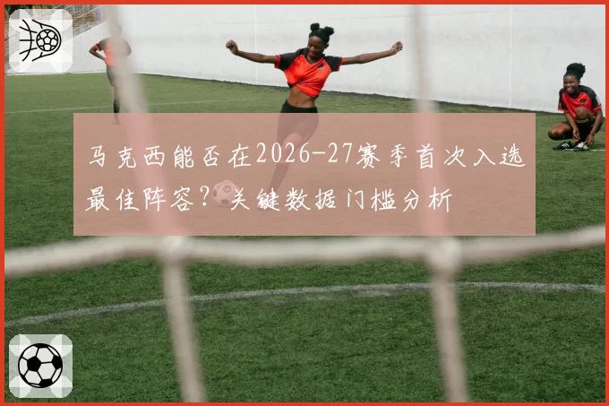 马克西能否在2026-27赛季首次入选最佳阵容？关键数据门槛分析