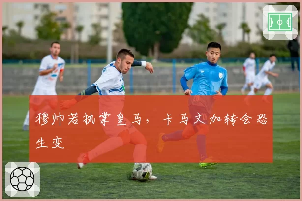 穆帅若执掌皇马，卡马文加转会恐生变