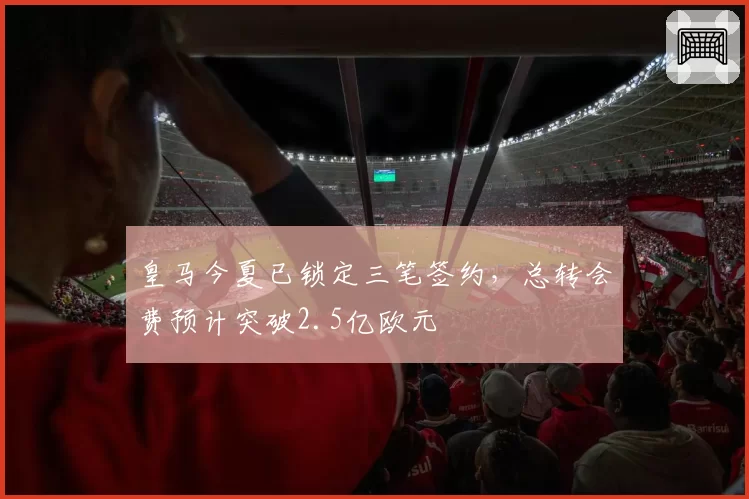 皇马今夏已锁定三笔签约，总转会费预计突破2.5亿欧元