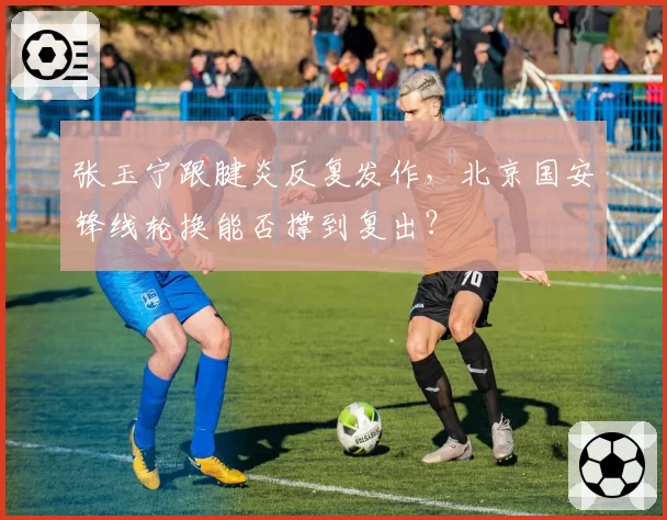 张玉宁跟腱炎反复发作，北京国安锋线轮换能否撑到复出？