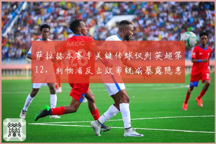 萨拉赫本赛季关键传球仅列英超第12,利物浦反击效率锐减暴露隐患