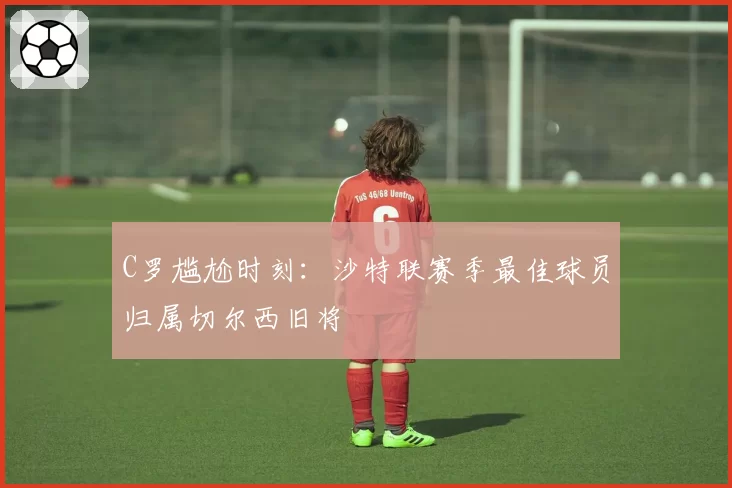 C罗尴尬时刻：沙特联赛季最佳球员归属切尔西旧将