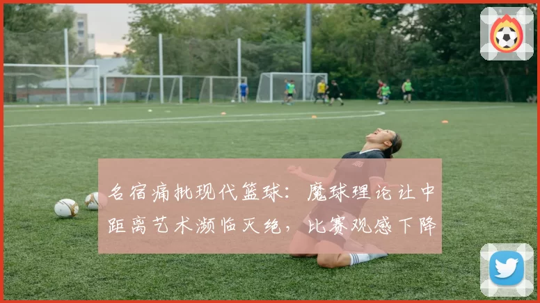 名宿痛批现代篮球：魔球理论让中距离艺术濒临灭绝，比赛观感下降