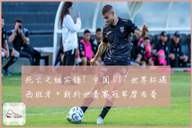 死亡之组实锤!中国 U17 世界杯遇西班牙 + 新科世青赛冠军摩洛哥