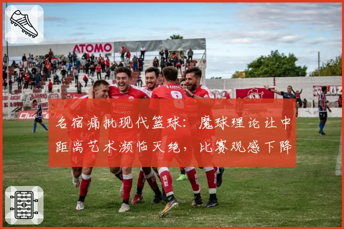 名宿痛批现代篮球：魔球理论让中距离艺术濒临灭绝，比赛观感下降