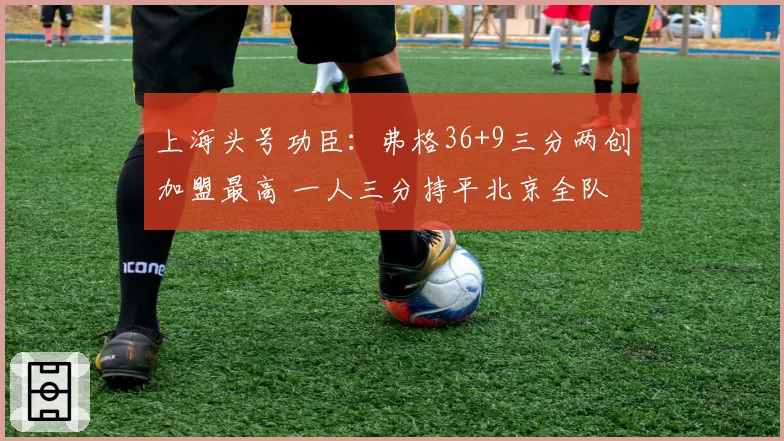 上海头号功臣：弗格36+9三分两创加盟最高 一人三分持平北京全队