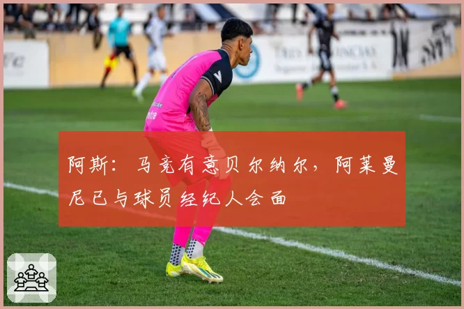 阿斯：马竞有意贝尔纳尔，阿莱曼尼已与球员经纪人会面