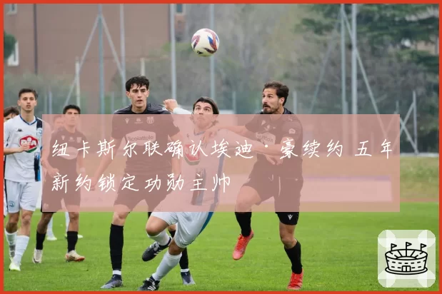 纽卡斯尔联确认埃迪·豪续约 五年新约锁定功勋主帅