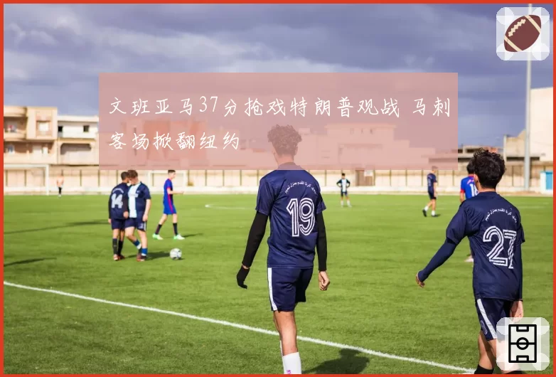 文班亚马37分抢戏特朗普观战 马刺客场掀翻纽约
