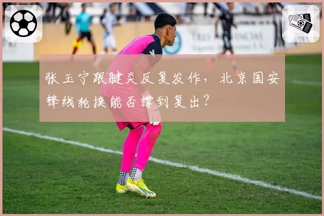张玉宁跟腱炎反复发作，北京国安锋线轮换能否撑到复出？