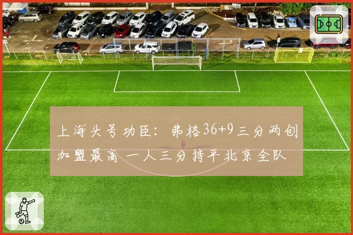 上海头号功臣:弗格36+9三分两创加盟最高 一人三分持平北京全队