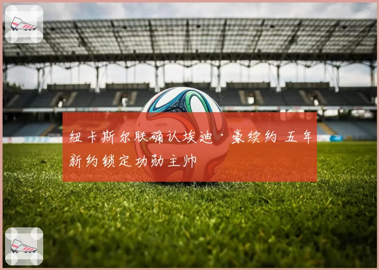 纽卡斯尔联确认埃迪·豪续约 五年新约锁定功勋主帅